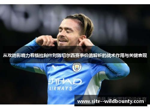 从攻防影响力看格拉利什对阵切尔西赛事价值解析的战术作用与关键表现