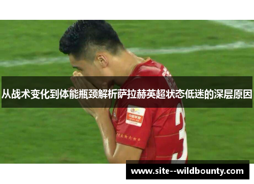 从战术变化到体能瓶颈解析萨拉赫英超状态低迷的深层原因