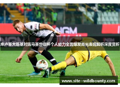 库卢塞夫斯基对阵马赛世俱杯个人能力全面爆发高光表现解析深度赏析