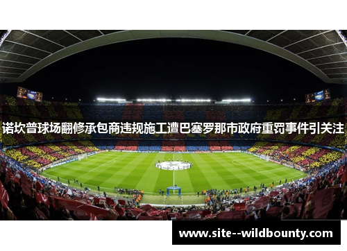 诺坎普球场翻修承包商违规施工遭巴塞罗那市政府重罚事件引关注 诺坎普球场翻修承包商违规施工遭巴塞罗那市政府重罚事件引关注