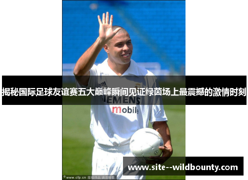 揭秘国际足球友谊赛五大巅峰瞬间见证绿茵场上最震撼的激情时刻 揭秘国际足球友谊赛五大巅峰瞬间见证绿茵场上最震撼的激情时刻