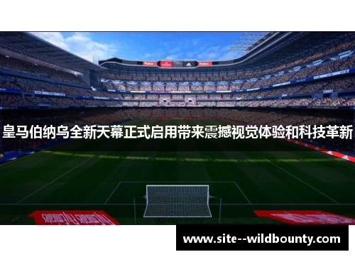 皇马伯纳乌全新天幕正式启用带来震撼视觉体验和科技革新